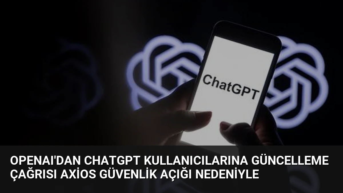 OpenAI’dan ChatGPT Kullanıcılarına Güncelleme Çağrısı Axios Güvenlik Açığı Nedeniyle