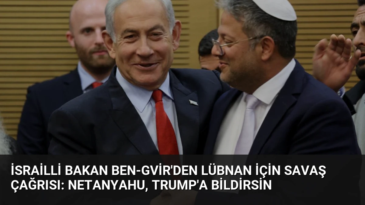 İsrailli Bakan Ben-Gvir’den Lübnan İçin Savaş Çağrısı: Netanyahu, Trump’a Bildirsin