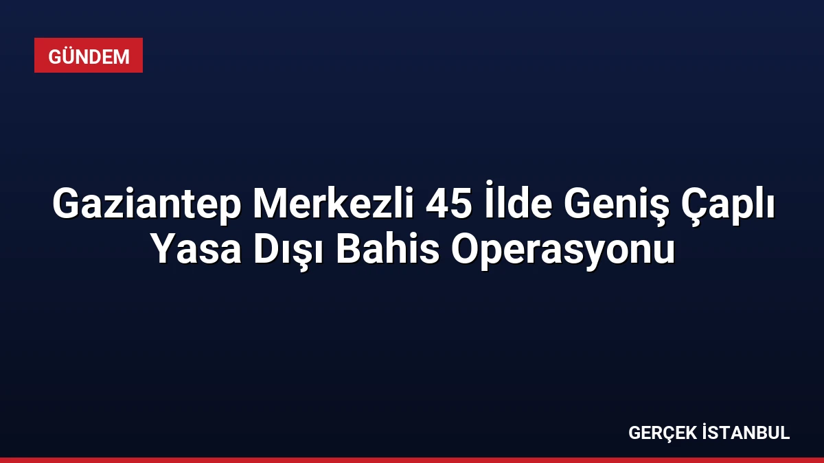 Gaziantep Merkezli 45 İlde Geniş Çaplı Yasa Dışı Bahis Operasyonu