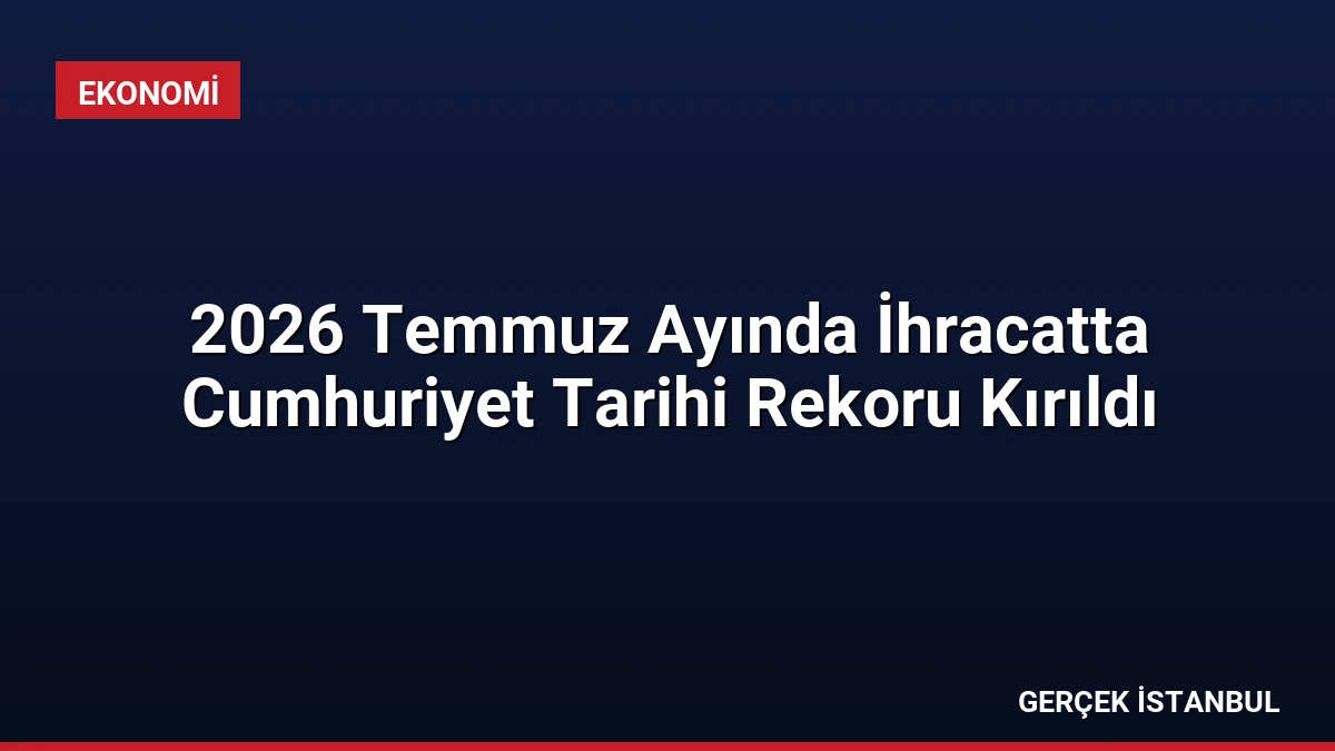 2026 Temmuz Ayında İhracatta Cumhuriyet Tarihi Rekoru Kırıldı